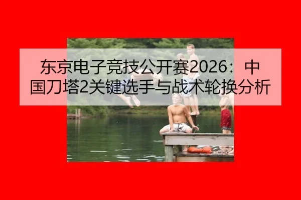 东京电子竞技公开赛2026：中国刀塔2关键选手与战术轮换分析
