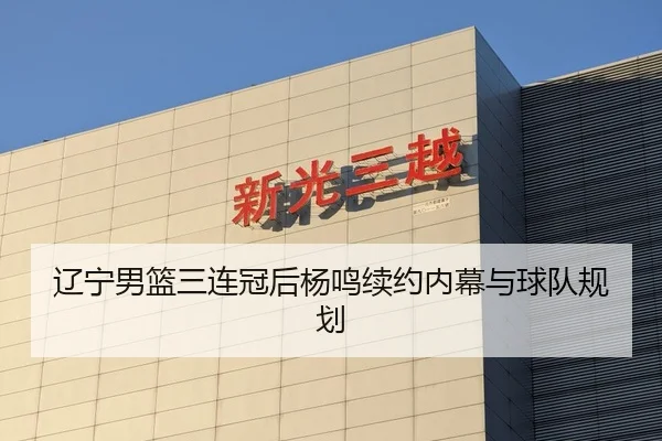 辽宁男篮三连冠后杨鸣续约内幕与球队规划
